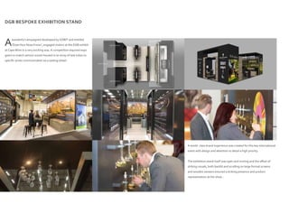 DGB BESPOKE EXHIBITION STAND
A world- class brand experience was created for this key international
event with design and attention to detail a high priority.
The exhibition stand itself was open and inviting and the offset of
striking visuals, both backlit and scrolling on large format screens
and wooden veneers ensured a striking presence and product
representation at the show…
Awonderful campaigned developed by XZIBIT and entitled
“DoesYour Nose Know”, engaged visitors at the DGB exhibit
at CapeWine in a very exciting way. A competition required expo
goers to match various scents housed in an array of test tubes to
specific wines communicated via a tasting wheel.
 