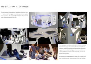 R E D B U L L B R A N D A C T I VAT I O N
This roadshow certainly gave our client wings! An exciting draw
card was the F1 racing game where adrenaline junkies enjoyed
some competition.The concept for the Red Bull travelling expo was
fresh, exceptionally slick and very sexy.
The organic lattice inspired exhibition stand provided an innovative
environment to engage with customers at trade shows with a hip,
crisp white presentation lounge.Visitors accessed the Red Bulletin
magazine, browsed digital catalogues conveniently positioned on
customized iPad stations and watched some pretty awesome ads
on wall-mounted screens.
The extremely popular Red Bull energy drinks were available in the
cooler display underneath the extraordinary 3.45m high bulkhead...
 