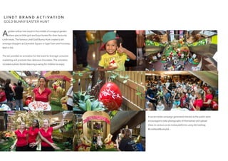 Agolden willow tree stood in the middle of a magical garden-
where special little girls and boys hunted for their favourite
Lindt treats.The famous Lindt Gold Bunny Hunt created a stir
amongst shoppers at Cavendish Square in CapeTown and Fourways
Mall in Jhb.
The set provided an activation for the brand to leverage consumer
marketing and promote their delicious chocolates.The activation
included a photo booth featuring a swing for children to enjoy.
A social media campaign generated interest as the public were
encouraged to take photographs of themselves and upload
these to various social media platforms using the hashtag
#LindtGoldBunnySA...
L I N D T B R A N D A C T I VAT I O N
GOLD BUNNY EASTER HUNT
 