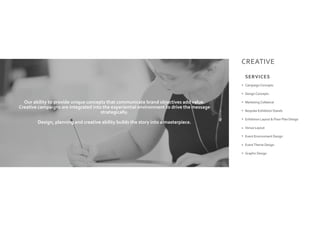 CREATIVE
Campaign Concepts
Design Concepts
Marketing Collateral
Bespoke Exhibition Stands
Exhibition Layout & Floor Plan Design
Venue Layout
Event Environment Design
EventTheme Design
Graphic Design
Our ability to provide unique concepts that communicate brand objectives add value.
Creative campaigns are integrated into the experiential environment to drive the message
strategically.
Design, planning and creative ability builds the story into a masterpiece.
SERVICES
 