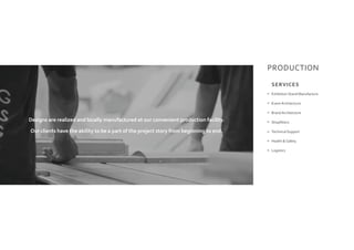 PRODUCTION
Exhibition Stand Manufacture
Event Architecture
Brand Architecture
Shopfitters
Technical Support
Health & Safety
Logistics
Designs are realized and locally manufactured at our convenient production facility.
Our clients have the ability to be a part of the project story from beginning to end.
SERVICES
 