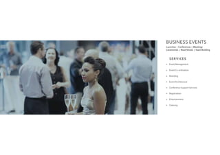BUSINESS EVENTS
Event Management
Event Co-ordination
Branding
Event Architecture
Conference Support Services
Registration
Entertainment
Catering
Launches | Conferences | Meetings
Ceremonies | Road Shows | Team Building
SERVICES
 