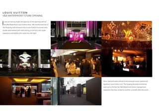 LO U I S V U I T T O N
V&A WATERFRONT STORE OPENING
It was an evening of glitz and glamour at the opening event of
theV&AWaterfront LouisVuitton store. We transformed one of
the shopping mall entrances into a LouisVuitton encounter area. 
Guests were treated with valet parking on arrival, a red carpet
experience and bubbly with caviar into the night.
Décor elements were refined to the exclusive colour palette and
signature LouisVuitton icon.The hanging decorative elements
were such a hit that theV&AWaterfront Centre management
requested that they remain for another 3 months after the event...
 