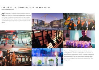 C E N T U R Y C I T Y C O N F E R E N C E C E N T R E A N D H O T E L
HARD HAT EVENT
One winters day in June some curious guests were introduced
toThe Century City Conference Centre and Hotel construction
site. A modern, construction themed environment was created for
the official Hard Hat Event.The tour included venue orientation and
speeches followed by a surprise Parkour performance by specialist
dancers.
There was a fun play on the construction feel with raw elements
including furniture, wheelbarrows filled with ice and beverages and
delicious food to compliment the concept. A highlight of the evening
was entertainment by the Delft Band (an NGO), conducted by Ian
Smith and providing upliftment to vulnerable youths in CapeTown
through music...
 