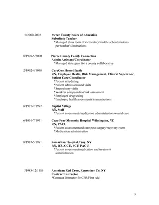 10/2000-2002 Pierce County Board of Education
Substitute Teacher
*Managed class room of elementary/middle school students
per teacher’s instructions
8/1998-5/2000 Pierce County Family Connection
Admin Assistant/Coordinator
*Managed state grant for a county collaborative
2/1992-4/1998 CareOne Home Health
RN, Employee Health, Risk Management, Clinical Supervisor,
Patient Care Coordinator
*Patient scheduling
*Patient admissions and visits
*Supervisory visits
*Workers compensation/risk assessment
*Employee drug testing
*Employee health assessments/immunizations
8/1991-2/1992 Baptist Village
RN, Staff
*Patient assessments/medication administration/wound care
6/1991-7/1991 Cape Fear Memorial Hospital Wilmington, NC
RN, PACU
*Patient assessment and care post surgery/recovery room
*Medication administration
8/1987-5/1991 Samaritan Hospital, Troy, NY
RN, ICU,CCU, PCU, PACU
*Patient assessment/medication and treatment
administration
1/1988-12/1989 American Red Cross, Rensselaer Co, NY
Contract Instructor
*Contract instructor for CPR/First Aid
3
 