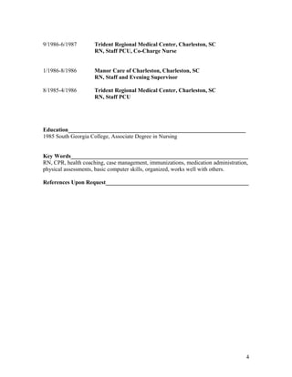 9/1986-6/1987 Trident Regional Medical Center, Charleston, SC
RN, Staff PCU, Co-Charge Nurse
1/1986-8/1986 Manor Care of Charleston, Charleston, SC
RN, Staff and Evening Supervisor
8/1985-4/1986 Trident Regional Medical Center, Charleston, SC
RN, Staff PCU
Education______________________________________________________________
1985 South Georgia College, Associate Degree in Nursing
Key Words______________________________________________________________
RN, CPR, health coaching, case management, immunizations, medication administration,
physical assessments, basic computer skills, organized, works well with others.
References Upon Request__________________________________________________
4
 