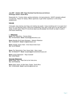 Page 3
July 2007 - October 2007: Royal Sechaba Food Services and Unilever
Umhlanga, Durban, South Africa
Responsible for: Function duties, pastries distribution, hot meal production. HACCP standards adhered
to at all times. Reason for leaving: offered opportunity to gain further experience in a fine dining
establishment.
Interests
I thoroughly enjoy learning new things and meeting new people. I enjoy socialising and in my spare time I
like to run or go Mountain biking. Skiing and snowboarding have been a huge part of my life along with a
variety of other sports. When I’m not out and about you will probably find me with my head in a pile of
cook books researching.
 References
Name: The Yorke Arms – Frances Atkins
Tel: +441423755243 Email: enquiries@yorke-arms.co.uk
Name: Bramble Ski & Haute Montagne – Natasha Robertson
Tel: +41225349774 Email: info@brambleski.com
Name: Toravaig House Hotel – Anne Gracie & Ken Gunn
Tel: +441471820200
Name: The Glenmoriston Town House Hotel – Barry Larsen
Tel: +441463223777 Email: reception@glenmoristontownhouse.com
Name: Umami Restaurant – Talya Cockerell
Tel: +27837785254
Character References
Name: Roger Olive - Head Chef at the Yorke Arms
Tel: +447737840184
Name: Robin Hinton- Au Barr None, Durban, South Africa
Tel: +27844334928 Email: robinhinton@hotmail.com
 