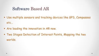 Software Based AR
 Use multiple sensors and tracking devices like GPS, Compasses
etc…
 Are leading the innovation in AR now.
 Two Stages Detection of Interest Points, Mapping the two
worlds.
 