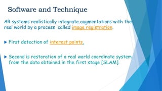 Software and Technique
AR systems realistically integrate augmentations with the
real world by a process called image registration.
 First detection of interest points.
 Second is restoration of a real world coordinate system
from the data obtained in the first stage [SLAM].
 