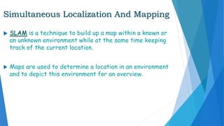 Simultaneous Localization And Mapping
 SLAM is a technique to build up a map within a known or
an unknown environment while at the same time keeping
track of the current location.
 Maps are used to determine a location in an environment
and to depict this environment for an overview.
 
