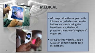 MEDICAL
• AR can provide the surgeon with
information, which are otherwise
hidden, such as showing the
heartbeat rate, the blood
pressure, the state of the patient’s
organ, etc.
• Also, patients wearing Google
Glass can be reminded to take
medications.
 