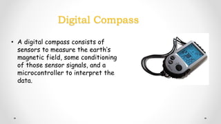 Digital Compass
• A digital compass consists of
sensors to measure the earth’s
magnetic field, some conditioning
of those sensor signals, and a
microcontroller to interpret the
data.
 