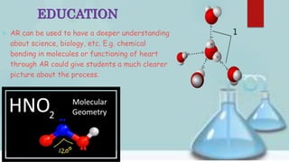 EDUCATION
 AR can be used to have a deeper understanding
about science, biology, etc. E.g. chemical
bonding in molecules or functioning of heart
through AR could give students a much clearer
picture about the process.
 