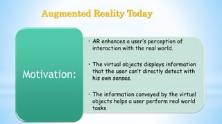 Augmented Reality Today
• AR enhances a user’s perception of
interaction with the real world.
• The virtual objects displays information
that the user can’t directly detect with
his own senses.
• The information conveyed by the virtual
objects helps a user perform real world
tasks.
Motivation:
 