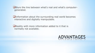 Blurs the line between what's real and what's computer-
generated.
Information about the surrounding real world becomes
interactive and digitally manipulable.
Reality with more information added to it that is
normally not available.
 
