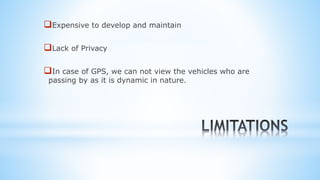 Expensive to develop and maintain
Lack of Privacy
In case of GPS, we can not view the vehicles who are
passing by as it is dynamic in nature.
 