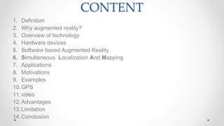 CONTENT
1. Definition
2. Why augmented reality?
3. Overview of technology
4. Hardware devices
5. Software based Augmented Reality
6. Simultaneous Localization And Mapping
7. Applications
8. Motivations
9. Examples
10.GPS
11.video
12.Advantages
13.Limitation
14.Conclusion
 
