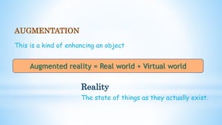 AUGMENTATION
This is a kind of enhancing an object
Reality
The state of things as they actually exist.
Augmented reality = Real world + Virtual world
 