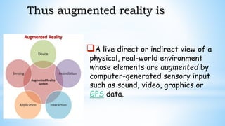 Thus augmented reality is
A live direct or indirect view of a
physical, real-world environment
whose elements are augmented by
computer-generated sensory input
such as sound, video, graphics or
GPS data.
 