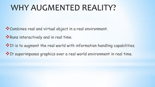 WHY AUGMENTED REALITY?
Combines real and virtual object in a real environment.
Runs interactively and in real time.
It is to augment the real world with information handling capabilities.
It superimposes graphics over a real world environment in real time.
 