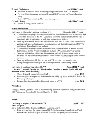 Trained Phlebotomist April 2014-Present
• Required 20 hours of hands on training with phlebotomists from UW Hospital
• Performed blood draws on student-athletes at UW-Wisconsin for Vitamin D testing
study.
• Gained 20 CEUs for taking phlebotomy training course
Orthotics Fitting July 2014-Present
• Trained in fitting custom orthotics
Research Experience
University of Wisconsin Madison, Madison, WI December 2014-Present
• Assisted in developing a study to determine if the Female Athlete Triad: Cumulative Risk
Assessment published in the 2014 Consensus Statement on the Female Athlete Triad is
associated with stress fracture in collegiate cross-country athletes.
• Working with Badger Athletic Performance and their staff to create a data set of motion
capture analyses of collegiate cross country runners gait during their career at UW. Very
preliminary data collection and analysis.
• Assisted in developing a plan to incorporate cross country runners in Badger Athletic
Performance testing. Which included gait analysis, iDXA scans, and VO2 testing.
• Working with Badger Athletic Performance and staff physician to start creating a
reference for the tibia to help detect tibial stress fracture risk in collegiate cross-country
runners.
• Working with running lab director, and staff PT to create a preventative core
strengthening rehabilitation plan for incoming freshmen cross-country runners.
University of Virginia, Charlottesville, VA August 2012-Present
“Effects of Prolonged Exercise on Tibial-Rearfoot Coupling in Young Adults with and
without Chronic Ankle Instability”
• Thesis defended; manuscript completed June 2013
• In review/publication process. Process to be started by Jay Hertel and Collin Herb at the
University of Virginia
• Presented thesis poster in Free Communications at NATA June 2014
Publications
Kelsey A, Smuda J, Saliba S. How to incorporate hip excursion techniques during rehabilitation.
Athl Training and Sports Health Care. 2013; 5(3): 101-102.
Awards
University of Virginia, Charlottesville, VA April 2, 2013
Title: Recipient
David H, Perrin Athletic Training and Sports Medicine Award
• I was selected from the masters class of 2013 (16 classmates) by academic staff and
Ethan Saliba, director of sport medicine, to receive this prestigious scholarship.
 
