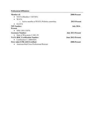 Professional Affiliations
Member of: 2008-Present
• NATA (Member # 1027201)
• WATA
o Active member of WATA Website committee 2015-Present
• GLATA
NPI Number: July 2014-
Present
• NPI# 1891135976
Licensure Number: July 2013-Present
• State of Wisconsin # 1481-39
NATA BOC Certification Number: June 2012-Present
• Certification #: 200010201
First Aider/CPR-AED Certified: 2008-Present
• American Red Cross Professional Rescuer
 