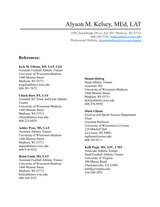 Alyson M. Kelsey, MEd, LAT
6902 Stockbridge Drive | Apt 203 | Madison, WI 53718
608-260-5536 | amk@athletics.wisc.edu
Professional Website: alysonmkelsey@wix.com/resume
References:
Kyle M. Gibson, MS, LAT, CES
Assistant Football Athletic Trainer
University of Wisconsin-Madison
1440 Monroe Street
Madison, WI 53711
kmg@athletics.wisc.edu
608-301-7672
Chuck Hart, PT, LAT
Assistant XC/Track and Field Athletic
Trainer
University of Wisconsin-Madison
1440 Monroe Street
Madison, WI 53711
chh@athletics.wisc.edu
608-225-6829
Ashley Pyne, MS, LAT
Assistant Athletic Trainer
University of Wisconsin-Madison
1440 Monroe Street
Madison, WI 53711
anp@athletics.wisc.edu
608-514-5222
Brian Lund, MS, LAT
Assistant Football Athletic Trainer
University of Wisconsin-Madison
1440 Monroe Street
Madison, WI 53711
bsl@athletics.wisc.edu
608-345-3272
Dennis Helwig
Head Athletic Trainer
Associate AD
University of Wisconsin-Madison
1440 Monroe Street
Madison, WI 53711
dch@athletics.wisc.edu
608-576-9550
Mark Gibson
Exercise and Sports Science Department
Chair
Assistant Professor
University of Wisconsin-La Crosse
124 Mitchell Hall
La Crosse, WI 54601
mgibson@uwlax.edu
608-785-8171
Kelli Pugh, MS, ATC, CMT
Associate Athletic Trainer
Head Football Athletic Trainer
University of Virginia
290 Massie Road
Charlottesville, VA 22903
kmf4j@virginia.edu
434-249-3952
 