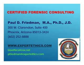 CERTIFIED FORENSIC CONSULTING
Paul D. Friedman, M.A., Ph.D., J.D.
300 W. Clarendon, Suite 400
Phoenix, Arizona 85013-3424
(602) 252-8888
WWW.EXPERTETHICS.COM
bioethics@cox.net
pfriedman@expertethics.com
 