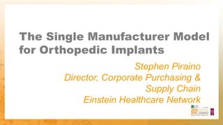 The Single Manufacturer Model
for Orthopedic Implants
Stephen Piraino
Director, Corporate Purchasing &
Supply Chain
Einstein Healthcare Network
 