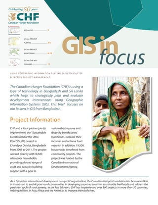 MIS AND GIS ................................. 2
GIS AND PROJECT
PLANING ..................................... 3-5
GIS AND THE WAY
FORWARD................................... 11
GISinfocusUSING GEOG RAPHIC INF ORMATIO N SYS TEMS (GIS) T O B OLST ER
EFFE CTI V E PR OJE CT MA NA GEME NT .
The Canadian Hunger Foundation (CHF) is using a
type of technology in Bangladesh and Sri Lanka
which helps to strategically plan and evaluate
development interventions using Geographic
Information Systems (GIS). This brief focuses on
our lessons in GIS from Bangladesh.
Project Information
CHF and a local partner jointly
implemented the “Sustainable
Livelihoods for the Ultra
Poor” (SLUP) project in
Chandpur District, Bangladesh
from 2006 to 2011. The project
worked directly with10,500
ultra-poor households,
providing a broad range of
asset and capacity building
support with a goal to
sustainably improve and
diversify beneficiaries’
livelihoods, increase their
incomes and achieve food
security. In addition, 19,500
households benefitted from
community projects. The
project was funded by the
Canadian International
Development Agency.
As a Canadian international development non-profit organization, the Canadian Hunger Foundation has been relentless
in its mission to enable poor rural communities in developing countries to attain sustainable livelihoods and address the
persistent cycle of rural poverty. In the last 50 years, CHF has implemented over 800 projects in more than 50 countries,
helping millions in Asia, Africa and the Americas to improve their daily lives.
GIS AND PROJECT
MONITORING ............................. 6-10
 