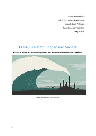 1
Lancaster University
MSc Energy and the Environment
Student: Sarah Phillipson
Tutor: Professor Nigel Clark
18 April 2016
LEC 406 Climate Change and Society
Essay: Is incessant economic growth and a secure climate future possible?
Source: http://thewalrus.ca/the-rising-tide/
 