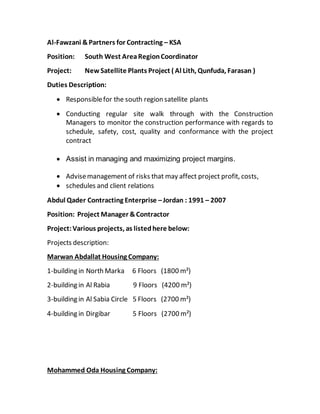 Al-Fawzani &Partners for Contracting – KSA
Position: South West AreaRegionCoordinator
Project: NewSatellite Plants Project ( Al Lith, Qunfuda, Farasan )
Duties Description:
 Responsiblefor the south region satellite plants
 Conducting regular site walk through with the Construction
Managers to monitor the construction performance with regards to
schedule, safety, cost, quality and conformance with the project
contract
 Assist in managing and maximizing project margins.
 Advisemanagement of risks that may affect project profit, costs,
 schedules and client relations
Abdul Qader Contracting Enterprise –Jordan : 1991 – 2007
Position: Project Manager &Contractor
Project:Various projects, as listedhere below:
Projects description:
Marwan Abdallat Housing Company:
1-building in North Marka 6 Floors (1800 m²)
2-building in Al Rabia 9 Floors (4200 m²)
3-building in Al Sabia Circle 5 Floors (2700 m²)
4-building in Dirgibar 5 Floors (2700 m²)
Mohammed Oda Housing Company:
 