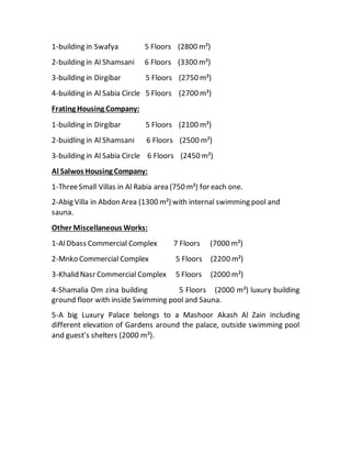 1-building in Swafya 5 Floors (2800 m²)
2-building in Al Shamsani 6 Floors (3300 m²)
3-building in Dirgibar 5 Floors (2750 m²)
4-building in Al Sabia Circle 5 Floors (2700 m²)
Frating Housing Company:
1-building in Dirgibar 5 Floors (2100 m²)
2-buidling in Al Shamsani 6 Floors (2500 m²)
3-building in Al Sabia Circle 6 Floors (2450 m²)
Al Salwos Housing Company:
1-ThreeSmall Villas in Al Rabia area (750 m²) for each one.
2-Abig Villa in Abdon Area (1300 m²) with internal swimming pool and
sauna.
Other Miscellaneous Works:
1-AlDbass Commercial Complex 7 Floors (7000 m²)
2-Mnko Commercial Complex 5 Floors (2200 m²)
3-Khalid Nasr Commercial Complex 5 Floors (2000 m²)
4-Shamalia Om zina building 5 Floors (2000 m²) luxury building
ground floor with inside Swimming pool and Sauna.
5-A big Luxury Palace belongs to a Mashoor Akash Al Zain including
different elevation of Gardens around the palace, outside swimming pool
and guest’s shelters (2000 m²).
 