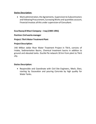 Duties Description:
 Work administration, the Agreements, Supervision to Subcontractors
and following Procurement, Surveying Works and quantities account,
Financial invoices all this under supervision of Consultant.
EssaRazeqAl Masri Company – Iraq (1989-1991)
Position:Civil works manager
Project:Tikrit Water Treatment Plant
Project Description:
140 Million dollar River Water Treatment Project in Tikrit, consists of
Intake, Sedimentation Basins, Chemical treatment basins in addition to
ground and elevated tanks. Ductile Pie network 30 km from plant to Tikrit
city.
Duties Description:
 Responsible and Coordinate with Civil Site Engineers, Mech, Elect,
starting by Excavation and pouring Concrete by high quality for
Water Tanks.
 