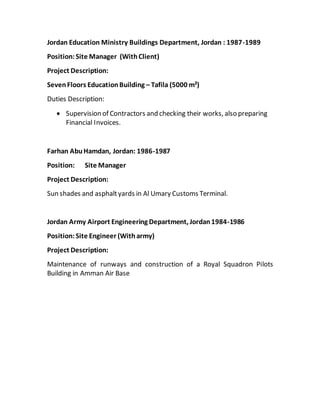 Jordan Education Ministry Buildings Department, Jordan : 1987-1989
Position:Site Manager (WithClient)
Project Description:
SevenFloors EducationBuilding – Tafila (5000 m²)
Duties Description:
 Supervision of Contractors and checking their works, also preparing
Financial Invoices.
Farhan AbuHamdan, Jordan: 1986-1987
Position: Site Manager
Project Description:
Sun shades and asphaltyards in Al Umary Customs Terminal.
Jordan Army Airport Engineering Department, Jordan1984-1986
Position:Site Engineer (Witharmy)
Project Description:
Maintenance of runways and construction of a Royal Squadron Pilots
Building in Amman Air Base
 