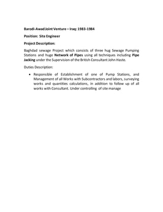 Barodi-AwadJoint Venture – Iraq: 1983-1984
Position: Site Engineer
Project Description:
Baghdad sewage Project which consists of three hug Sewage Pumping
Stations and huge Network of Pipes using all techniques including Pipe
Jacking under the Supervision of the British Consultant John Haste.
Duties Description:
 Responsible of Establishment of one of Pump Stations, and
Management of all Works with Subcontractors and labors, surveying
works and quantities calculations, in addition to follow up of all
works with Consultant. Under controlling of site manage
 