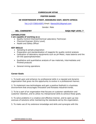 CURRICULUM VITAE
FOSTER DANSO
48 VOORTREKKER STREET, BOKSBURG EAST, SOUTH AFRICA
Tel:(+27-730514397) Email: fdanso2012@gmail.com
Gender: Male
BSc. CHEMISTRY SAQA NQF LEVEL 7
CAPABILITIES
I am capable of working as a:
• Quality Control Chemist/Chemical Laboratory Technician
• Chemical Engineer (Entry Level)
• Health and Safety Officer
KEY SKILLS
• Sampling & sample preparation
• Preparation and standardization of reagents for quality control analysis
• Calibration of laboratory equipments such as pH Meter, mass balance and the
UV-VIS spectrophotometer.
• Qualitative and quantitative analysis of raw materials, intermediates and
finished products
• General mining operations
Career Goals
1. To build upon and enhance my professional skills in a reputed and dynamic
organization that gives me the opportunity to evolve in a professional manner.
2. To implement new technologies and gain a positive foothold in a business
environment that encourages innovation and foresees industrial trends.
3. To be a part of an organization that focuses on customer satisfaction and
customer retention, and to utilize my interpersonal skills to achieve these goals.
4. To solve problems in a creative and effective manner, and to open up new
avenues of solutions while maintaining the standards set by the organization.
5. To make use of my extensive knowledge and skills and synergize with the
FOSTER DANSO-CV 2016 1
 