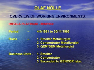 OLAF NÖLLE
OVERVIEW OF WORKING ENVIRONMENTS
IMPALA PLATINUM - MINPRO:
Period – 4/4/1991 to 30/11/1995
Roles – 1. Smelter Metallurgist
2. Concentrator Metallurgist
3. QEM*SEM Metallurgist
Business Units - 1. Smelter
2. Concentrator
3. Seconded to GENCOR labs.
 