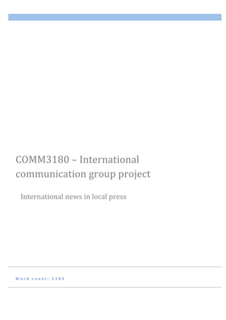   	
  
W o r d 	
   c o u n t : 	
   3 3 8 4 	
  
COMM3180	
  –	
  International	
  
communication	
  group	
  project	
  	
  
	
  	
  	
  	
  	
  	
  
	
  	
  	
  	
  	
  International	
  news	
  in	
  local	
  press	
  
 
