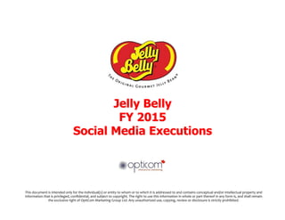 Jelly Belly
FY 2015
Social Media Executions
This	
  document	
  is	
  intended	
  only	
  for	
  the	
  individual(s)	
  or	
  entity	
  to	
  whom	
  or	
  to	
  which	
  it	
  is	
  addressed	
  to	
  and	
  contains	
  conceptual	
  and/or	
  intellectual	
  property	
  and	
  
information	
  that	
  is	
  privileged,	
  conﬁdential,	
  and	
  subject	
  to	
  copyright.	
  The	
  right	
  to	
  use	
  this	
  information	
  in	
  whole	
  or	
  part	
  thereof	
  in	
  any	
  form	
  is,	
  and	
  shall	
  remain	
  
the	
  exclusive	
  right	
  of	
  OptiCom	
  Marketing	
  Group	
  Ltd.	
  Any	
  unauthorized	
  use,	
  copying,	
  review	
  or	
  disclosure	
  is	
  strictly	
  prohibited.	
  	
  
 