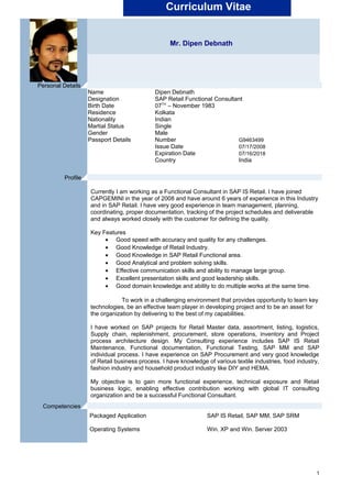 Curriculum Vitae
Mr. Dipen Debnath
Currently I am working as a Functional Consultant in SAP IS Retail. I have joined
CAPGEMINI in the year of 2008 and have around 6 years of experience in this Industry
and in SAP Retail. I have very good experience in team management, planning,
coordinating, proper documentation, tracking of the project schedules and deliverable
and always worked closely with the customer for defining the quality.
Key Features
• Good speed with accuracy and quality for any challenges.
• Good Knowledge of Retail Industry.
• Good Knowledge in SAP Retail Functional area.
• Good Analytical and problem solving skills.
• Effective communication skills and ability to manage large group.
• Excellent presentation skills and good leadership skills.
• Good domain knowledge and ability to do multiple works at the same time.
To work in a challenging environment that provides opportunity to learn key
technologies, be an effective team player in developing project and to be an asset for
the organization by delivering to the best of my capabilities.
I have worked on SAP projects for Retail Master data, assortment, listing, logistics,
Supply chain, replenishment, procurement, store operations, inventory and Project
process architecture design. My Consulting experience includes SAP IS Retail
Maintenance, Functional documentation, Functional Testing, SAP MM and SAP
individual process. I have experience on SAP Procurement and very good knowledge
of Retail business process. I have knowledge of various textile industries, food industry,
fashion industry and household product industry like DIY and HEMA.
My objective is to gain more functional experience, technical exposure and Retail
business logic, enabling effective contribution working with global IT consulting
organization and be a successful Functional Consultant.
Packaged Application SAP IS Retail, SAP MM, SAP SRM
Operating Systems Win. XP and Win. Server 2003
1
Name Dipen Debnath
Designation SAP Retail Functional Consultant
Birth Date 07TH
– November 1983
Residence Kolkata
Nationality Indian
Martial Status Single
Gender Male
Passport Details Number G9463499
Issue Date 07/17/2008
Expiration Date 07/16/2018
Country India
Personal Details .
Profile .
Competencies .
 