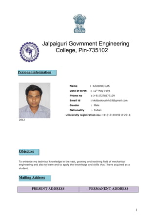 Jalpaiguri Govrnment Engineering
College, Pin-735102
Personal Information
Name : KAUSHIK DAS
Date of Birth : 12th
May 1993
Phone no : (+91)7278577109
Email id : kkddaskaushik18@gmail.com
Gender : Male
Nationality : Indian
University registration no.: 111010110192 of 2011-
2012
To enhance my technical knowledge in the vast, growing and evolving field of mechanical
engineering and also to learn and to apply the knowledge and skills that I have acquired as a
student.
PRESENT ADDRESS PERMANENT ADDRESS
1
Personal information
Objective
Mailing Address
 