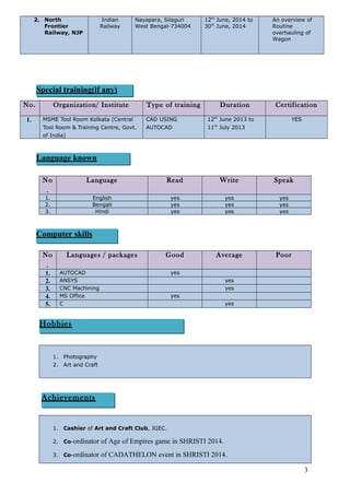 2. North
Frontier
Railway, NJP
Indian
Railway
Nayapara, Silaguri
West Bengal-734004
12th
June, 2014 to
30th
June, 2014
An overview of
Routine
overhauling of
Wagon
No. Organization/ Institute Type of training Duration Certification
1. MSME Tool Room Kolkata (Central
Tool Room & Training Centre, Govt.
of India)
CAD USING
AUTOCAD
12th
June 2013 to
11th
July 2013
YES
No
.
Language Read Write Speak
1. English yes yes yes
2. Bengali yes yes yes
3. Hindi yes yes yes
No
.
Languages / packages Good Average Poor
1. AUTOCAD yes
2. ANSYS yes
3. CNC Machining yes
4. MS Office yes
5. C yes
1. Photography
2. Art and Craft
1. Cashier of Art and Craft Club, JGEC.
2. Co-ordinator of Age of Empires game in SHRISTI 2014.
3. Co-ordinator of CADATHELON event in SHRISTI 2014.
3
Special training(if any)
Language known
Computer skills
Hobbies
Achievements
 