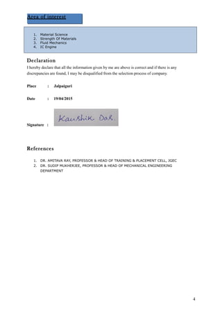 Declaration
I hereby declare that all the information given by me are above is correct and if there is any
discrepancies are found, I may be disqualified from the selection process of company.
Place : Jalpaiguri
Date : 19/04/2015
Signature :
References
1. DR. AMITAVA RAY, PROFESSOR & HEAD OF TRAINING & PLACEMENT CELL, JGEC
2. DR. SUDIP MUKHERJEE, PROFESSOR & HEAD OF MECHANICAL ENGINEERING
DEPARTMENT
4
Area of interest
1. Material Science
2. Strength Of Materials
3. Fluid Mechanics
4. IC Engine
 
