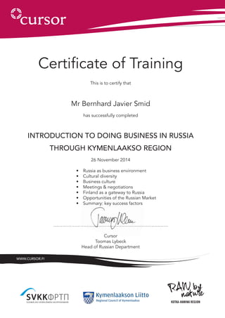 Certificate of Training
This is to certify that
Mr Bernhard Javier Smid
has successfully completed
Introduction to doing business in Russia
through Kymenlaakso region
26 November 2014
•	 Russia as business environment
•	 Cultural diversity
•	 Business culture
•	 Meetings & negotiations
•	 Finland as a gateway to Russia
•	 Opportunities of the Russian Market
•	 Summary: key success factors
………………………………………………………………….
Cursor
Toomas Lybeck
Head of Russian Department
www.cursor.fi
 