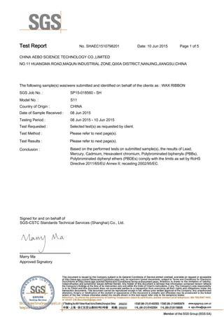 Test Report. No. SHAEC1510798201 Date: 10 Jun 2015. Page 1 of 5.
CHINA AEBO SCIENCE TECHNOLOGY CO.,LIMITED .
NO.11 HUANGMA ROAD,MAQUN INDUSTRIAL ZONE,QIXIA DISTRICT,NANJING,JIANGSU,CHINA
.
.
The following sample(s) was/were submitted and identified on behalf of the clients as : WAX RIBBON .
SGS Job No. : SP15-018560 - SH.
Model No. :. S11.
Country of Origin :. CHINA.
Date of Sample Received : . 08 Jun 2015.
Testing Period :. 08 Jun 2015 - 10 Jun 2015 .
Test Requested :. Selected test(s) as requested by client. .
Please refer to next page(s). .
Please refer to next page(s). .
Test Method :.
Test Results :.
Conclusion :. Based on the performed tests on submitted sample(s), the results of Lead,
Mercury, Cadmium, Hexavalent chromium, Polybrominated biphenyls (PBBs),
Polybrominated diphenyl ethers (PBDEs) comply with the limits as set by RoHS
Directive 2011/65/EU Annex II; recasting 2002/95/EC. .
Marry Ma.
Approved Signatory.
Signed for and on behalf of
SGS-CSTC Standards Technical Services (Shanghai) Co., Ltd..
 