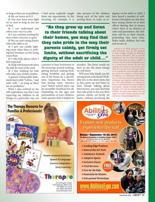 September 2015 33
as long as there are no problems
• My car leaves at 8:15
• You may leave your light
on to read as long as you are
in bed
• I can understand you
when your voice is calm
• I can continue reading the
story when everyone is quiet
• We can start eating dinner
when the table is set
• I give out candle light-
ing treats when there is noth-
ing but furniture on the living
room floor
• I take kids places when I
feel respected
• Ihelpwithhomeworkwhen
the kids do most of the work
• I buy clothing for kids
who take care of their clothes
A generic Enforceable State-
ment starts with “I allow...” and
ends with “...as long as there
are no problems.”
What I also realized in my
self-exploration was that I was
expecting my children to do
things in a particular way, yet
I had never explicitly taught
them my expectations. In the
morning, for example, it is
common to hear frustration in
the mornings around washing,
getting dressed, making beds,
eating breakfast and getting
out of the house by a specific
time. Experience has shown
that having some “practice
runs” before school starts can
be incredibly beneficial for all.
Depending on the ages and
personalities of your children,
some parents find it helpful to
take pictures of the children
doing each of the tasks and
posting them, in order, as re-
minders. The fewer words we
have to use, the more energy
we will have!
Will your kids thank you for
setting limits with them? Prob-
ably not, in the short term, but
as they grow up and listen to
their friends talking about
their homes, you may find that
they take pride in the way their
parents calmly, yet firmly set
limits, without sacrificing the
dignity of the adult or child. I
have heard a number of well-
known therapists say that they
have young clients sit in their
offices sharing that in homes
where there is an absence of
rules and parameters, the chil-
dren will lie to their friends,
pretending they have rules.
Rules make children feel safe
and secure.
	 Yonina is an MSW graduate of New
York University and an MS graduate
of Touro College certified in Education
and Special Education. She is presently
employed by the New York City Depart-
ment of Education servicing a number of
schools in the New York Metropolitan area
as a School Social Worker. She has been
working with teachers and families since
2005. She uses the Love and Logic frame-
work to guide her work and offers parent-
ing courses for couples in a group setting.
In addition, she collaborates with educa-
tors on improving classroom management
techniques and supports students, educa-
tors, and administrators on meeting the
diverse social/emotional needs of students
and parents. Yonina currently resides in
Brooklyn, NY with her husband and five
children. To learn more about Love and
Logic or to reach Yonina, feel free to con-
tact her at: ytkaufman@gmail.com.
225 Arlington Street
Framingham, MA 01702
Tel: (800) 257-5376
Fax: (800) 268-6624
www.therapro.com
Parent-centered Activities
Speech & Language
Sensory Integration
Early Learning
•
•
•
•
The Therapy Resource for
Families & Professionals!
“As they grow up and listen
to their friends talking about
their homes, you may find that
they take pride in the way their
parents calmly, yet firmly set
limits, without sacrificing the
dignity of the adult or child.…”
Serving the Community
Since 1979
Register online for priority access
Leading-Edge Products
State-of-the-Art Tech
Assistance Animals
Adaptive Sports
Inclusive Dance
Vital Services
Fun for the Kids
Essentials for Seniors
Info-packed Workshops
FREEADMISSION
Explore new products,
experience the fun!
Boston • September 18-20, 2015
The Boston Convention & Exhibition Center • Hall C
415 Summer Street, Boston, MA 02210
Friday 11 AM - 5 PM • Saturday 11 AM - 5 PM • Sunday 11 AM - 4 PM
 
