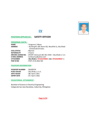 CV
POSITION APPLIED AS : SAFETY OFFICER
PERSONAL DATA :
NAME : TeogenesC.Masas
ADDRESS : Building#C-169, Room 101, Musaffah11, AbuDhabi
UnitedArab Emirates
CIVIL STATUS : Married
NATIONALITY : Filipino
DRIVERS LICENSE NO. : 871979 Validupto 08 / 06 / 2019 – AbuDhabi U. A.E.
E-MAIL ADDRESS : tcmboymas@yahoo.com
CP NUMBER : Abu Dhabi ( +971561278038 ) & ( +971555298527 )
PSSP ID NO : PSSP-27.01.2012-543
PASSPORT INFORMATION :
PASSPORT NUMBER : EB2205579
PLACE ISSUED : AbuDhabi,U. A.E.
DATE ISSUED : 08 / April / 2011
EXPIRY DATE : 07 / April / 2016
EDUCATIONAL ATTAINMENT :
Bachelor of Science in Electrical Engineering
Colegio de San Jose Recoletos, Cebu City, Philippines
Page 1 of 8
 