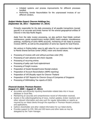 Initiated systems and process improvements for different processes
handled.
Performing Vendor Reconciliation for the unprocessed invoices of our
different vendors.
Subject Matter Expert, Chevron Holdings Inc.
(September 26, 2011 – September 17, 2014)
Primarily responsible for the daily processing of all payable transactions (except
payroll) in an accurate and timely manner for the several geographical entities of
Chevron in the Asia Pacific Region.
Aside from the daily invoice processing, we also perform Real Estate contract
maintenance, goods receipt/invoice receipt (GRIR) match analysis, miscellaneous
postings, monitoring of some ARMS accounts, monitoring of not ready to process
invoices (NRTP), as well as the preparation of some tax reports for local finance.
We venture in finding better ways to add value for our customers that is aligned
to Manila Shared Services Center (MSSC) vision and shared values.
Processing of invoices with and without purchase order (PO)
Processing of cash advance and check requests
Processing of recurring entries
Processing of petty cash fund replenishment
Processing of freight invoices
Preparation of Goods Receipt/Invoice Receipt analysis
Preparation of Account Reconciliation (ARMS reporting)
Preparation of VAT/Royalty report for Chevron Thailand
Preparation of GST Reports for Chevron Group of Companies of Singapore
Processing of Withholding Tax reports of CGCS
Financial Analyst, Thomson Reuters
(August 17, 2009 – August 17, 2011)
Accurately and efficiently inputting shareholder-related data into in house
database or Excel files.
Maintaining an accurate and comprehensive record of information received.
Assists in the collecting/gathering of news, market updates, broker reactions and
other relevant information and uses such for regular deliverables or reports as
required by our listed clients through the expertise in Thomson Reuters products
and applications.
Gathers shareholder and other related information for our listed clients.
Provides support to CMI, SRA and GID teams and other tasks as may be
delegated by the Team manager.
 