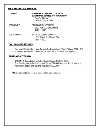 EDUCATIONAL BACKGROUND
COLLEGE UNIVERSITY OF SANTO TOMAS
Bachelor of Science in Accountancy
España, Manila
2004 – October 2008
SECONDARY PACO CATHOLIC SCHOOL
1521 Paz St., Paco, Manila
2000 – 2004
ELEMENTARY ST. PAUL COLLEGE MAKATI
D.M Rivera St., Makati City
1994 – 2000
COLLEGE AFFILIATIONS
Executive Coordinator – Vice President, Accountancy Student Council (08 – 09)
Treasurer, Academics Committee, Accountancy Student Council (07-08)
SEMINARS ATTENDED
AGORA: A Foundation for future businessman (October 2006)
The Washington Sycip First Lecture Series: The Relevance of Accounting and
Accountant Today and Beyond (November 09, 2006)
*Character references are available upon request
 